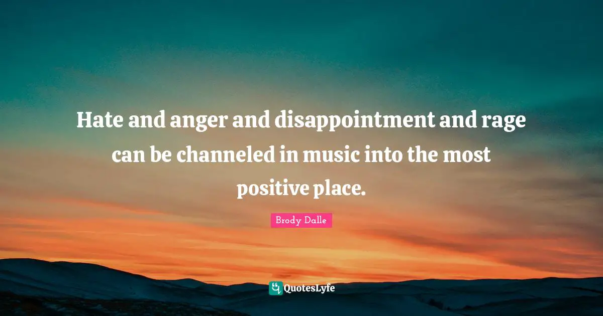 Hate and anger and disappointment and rage can be channeled in music into the most positive place.