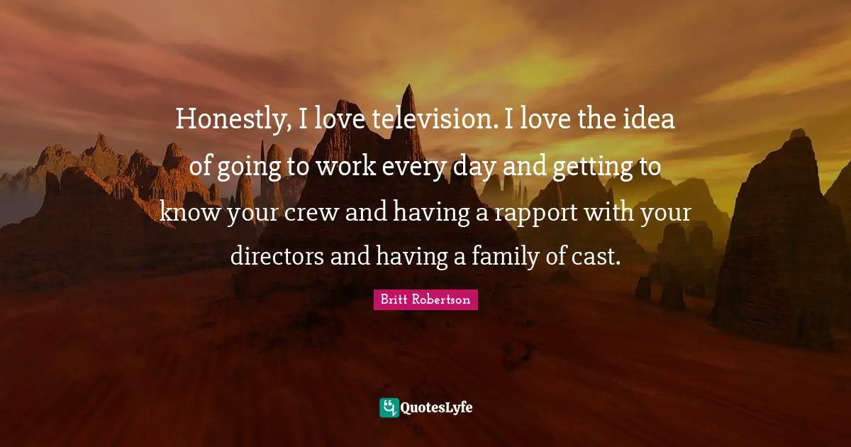 Honestly, I love television. I love the idea of going to work every day and getting to know your crew and having a rapport with your directors and having a family of cast.