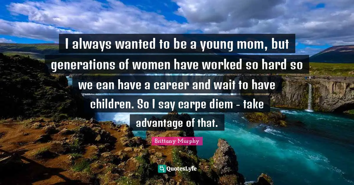 I always wanted to be a young mom, but generations of women have worked so hard so we can have a career and wait to have children. So I say carpe diem - take advantage of that.