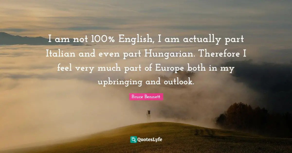 I am not 100% English, I am actually part Italian and even part Hungarian. Therefore I feel very much part of Europe both in my upbringing and outlook.
