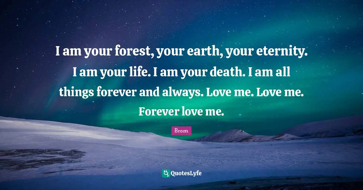 I am your forest, your earth, your eternity. I am your life. I am your death. I am all things forever and always. Love me. Love me. Forever love me.