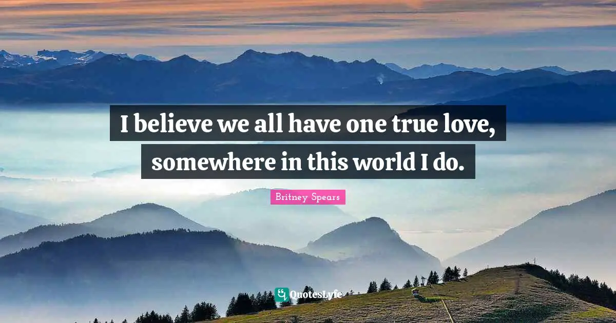 I believe we all have one true love, somewhere in this world I do.