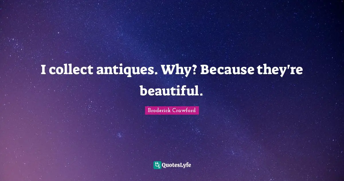 I collect antiques. Why? Because they're beautiful.