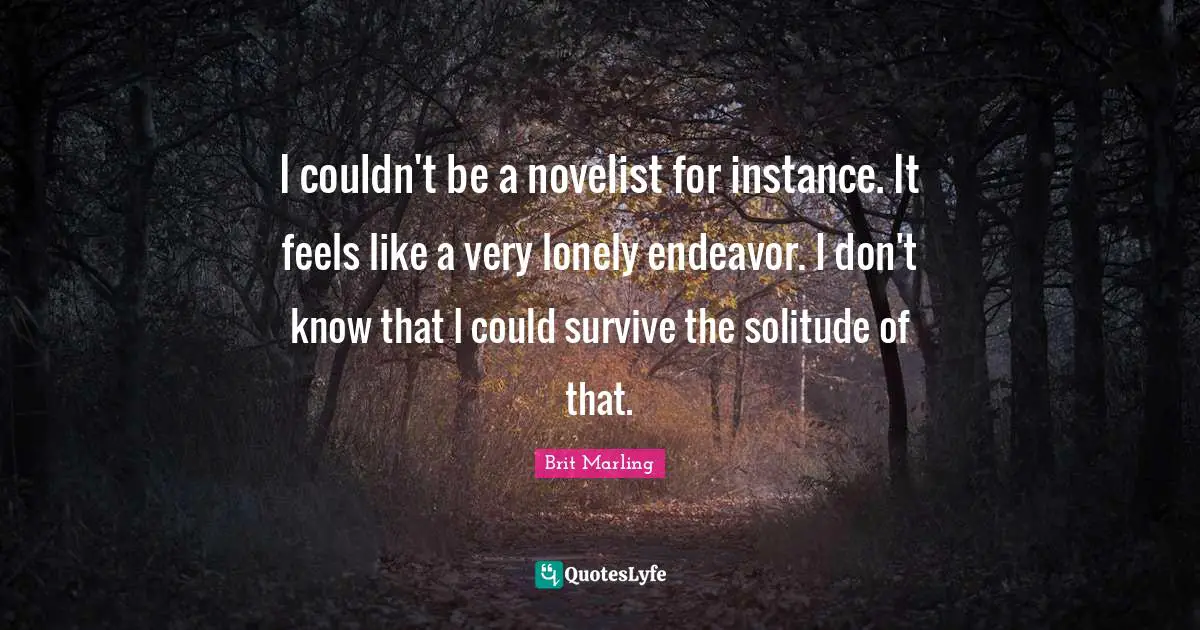 I couldn't be a novelist for instance. It feels like a very lonely endeavor. I don't know that I could survive the solitude of that.