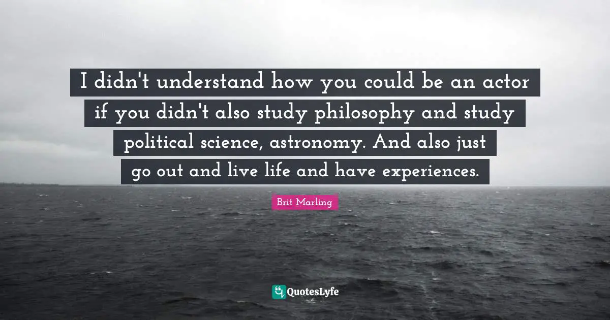 I didn't understand how you could be an actor if you didn't also study philosophy and study political science, astronomy. And also just go out and live life and have experiences.