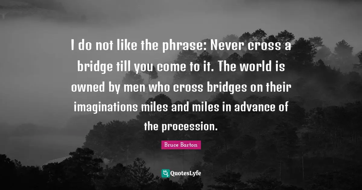 Bruce Barton Quotes: "I do not like the phrase: Never cross a bridge till you come to it. The world is owned by men who cross bridges on their imaginations miles and miles in advance of the procession."