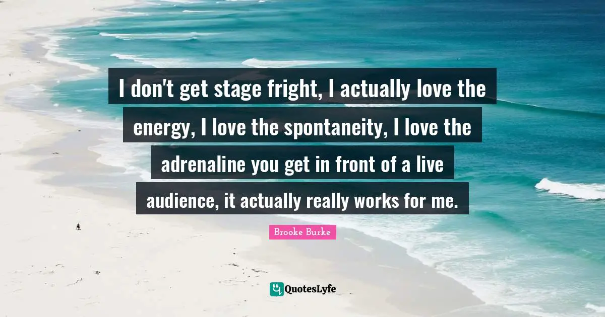 I don't get stage fright, I actually love the energy, I love the spontaneity, I love the adrenaline you get in front of a live audience, it actually really works for me.