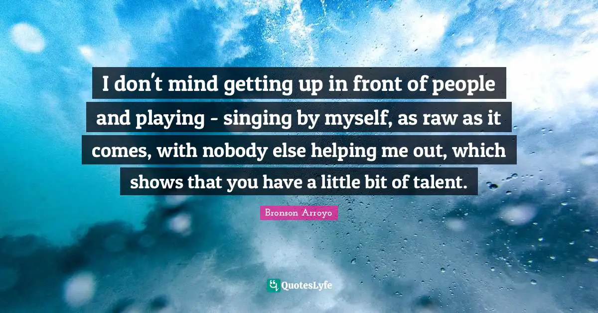 I don't mind getting up in front of people and playing - singing by myself, as raw as it comes, with nobody else helping me out, which shows that you have a little bit of talent.