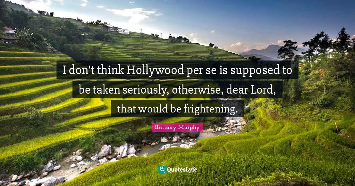 I don't think Hollywood per se is supposed to be taken seriously, otherwise, dear Lord, that would be frightening.