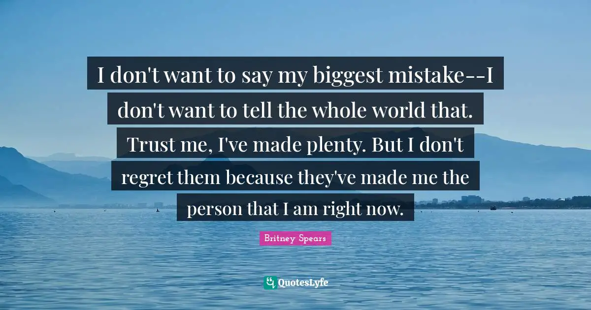 Britney Spears Quotes: "I don't want to say my biggest mistake--I don't want to tell the whole world that. Trust me, I've made plenty. But I don't regret them because they've made me the person that I am right now."