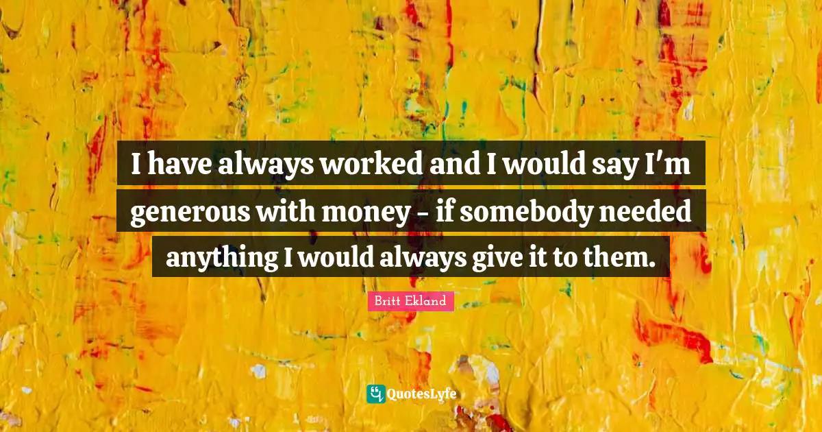 I have always worked and I would say I'm generous with money - if somebody needed anything I would always give it to them.