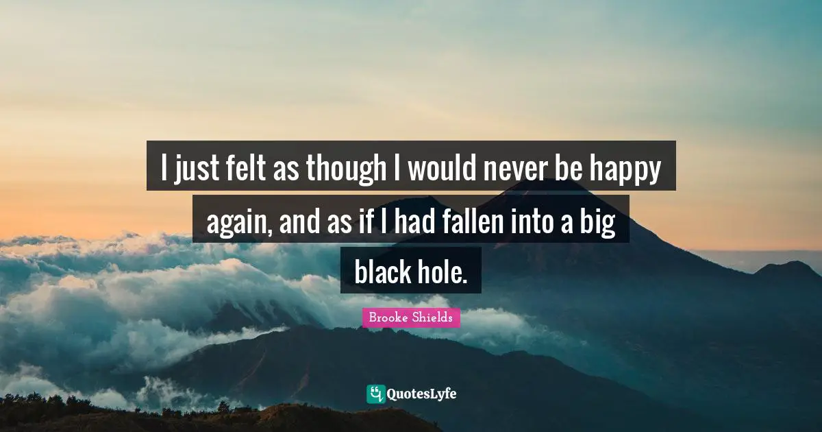 I just felt as though I would never be happy again, and as if I had fallen into a big black hole.