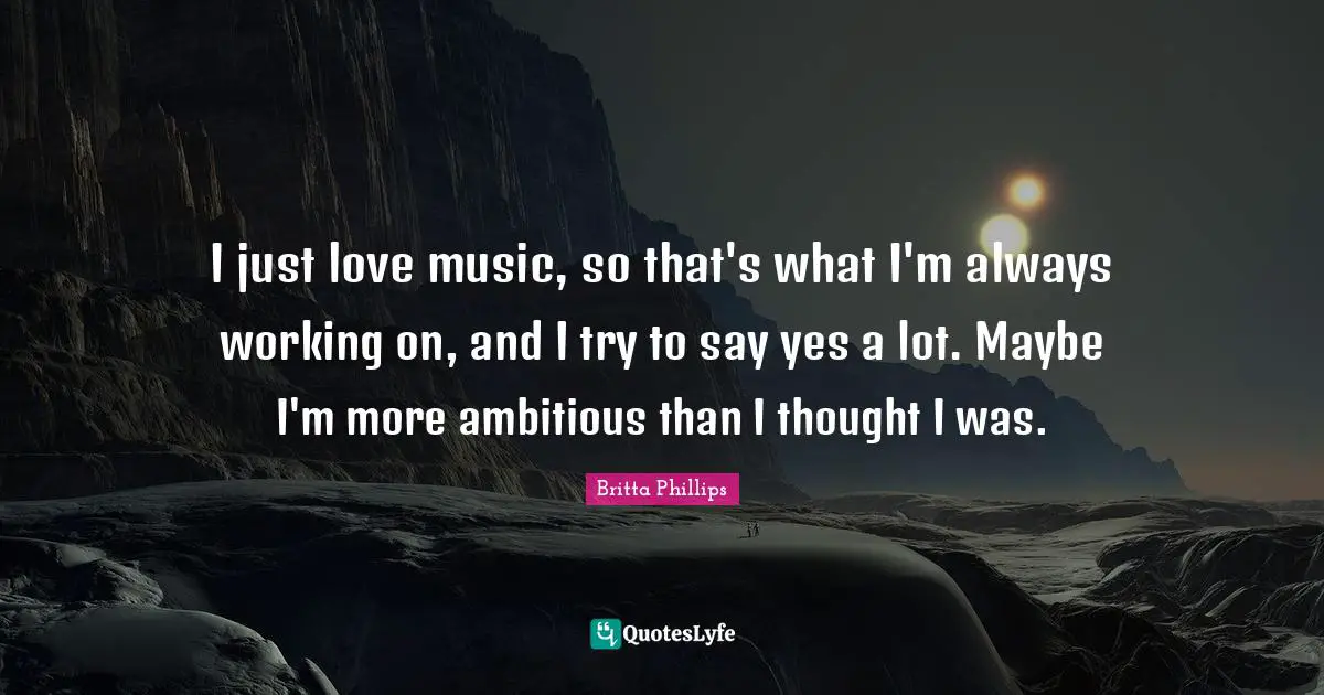 I just love music, so that's what I'm always working on, and I try to say yes a lot. Maybe I'm more ambitious than I thought I was.