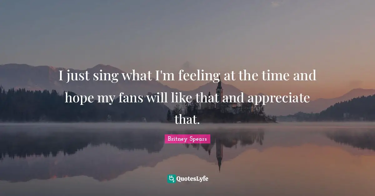 I just sing what I'm feeling at the time and hope my fans will like that and appreciate that.
