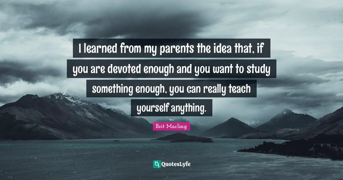 I learned from my parents the idea that, if you are devoted enough and you want to study something enough, you can really teach yourself anything.