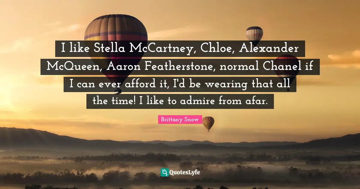 I like Stella McCartney, Chloe, Alexander McQueen, Aaron Featherstone, normal Chanel if I can ever afford it, I'd be wearing that all the time! I like to admire from afar.