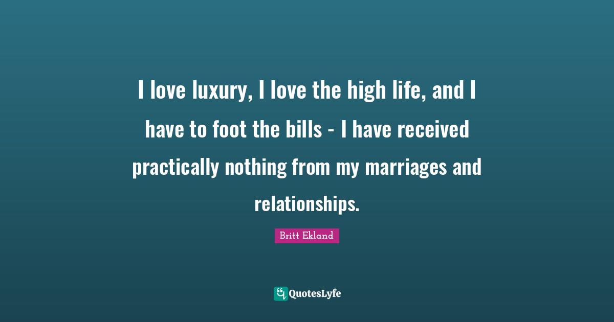 I love luxury, I love the high life, and I have to foot the bills - I have received practically nothing from my marriages and relationships.