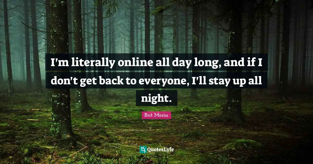 I'm literally online all day long, and if I don't get back to everyone, I'll stay up all night.
