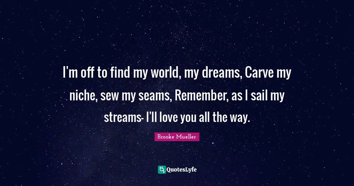 I'm off to find my world, my dreams, Carve my niche, sew my seams, Remember, as I sail my streams- I'll love you all the way.