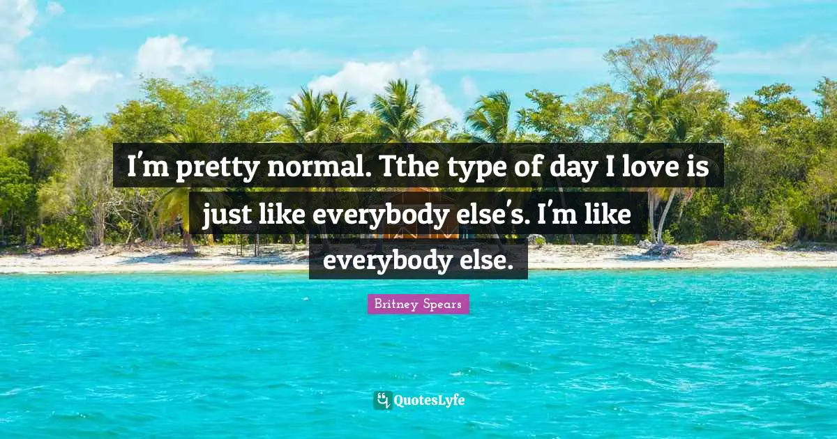 I'm pretty normal. Tthe type of day I love is just like everybody else's. I'm like everybody else.