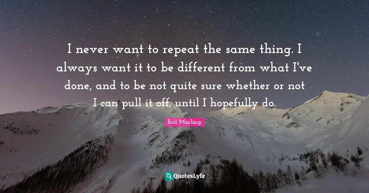 I never want to repeat the same thing. I always want it to be different from what I've done, and to be not quite sure whether or not I can pull it off, until I hopefully do.