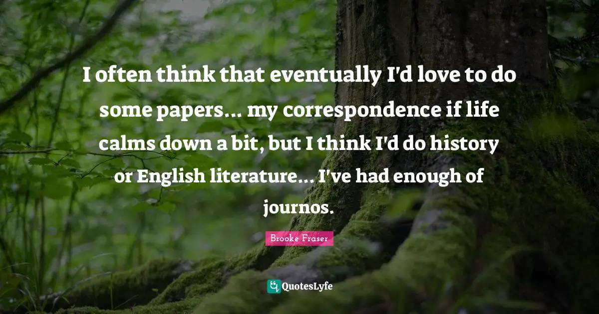 I often think that eventually I'd love to do some papers... my correspondence if life calms down a bit, but I think I'd do history or English literature... I've had enough of journos.