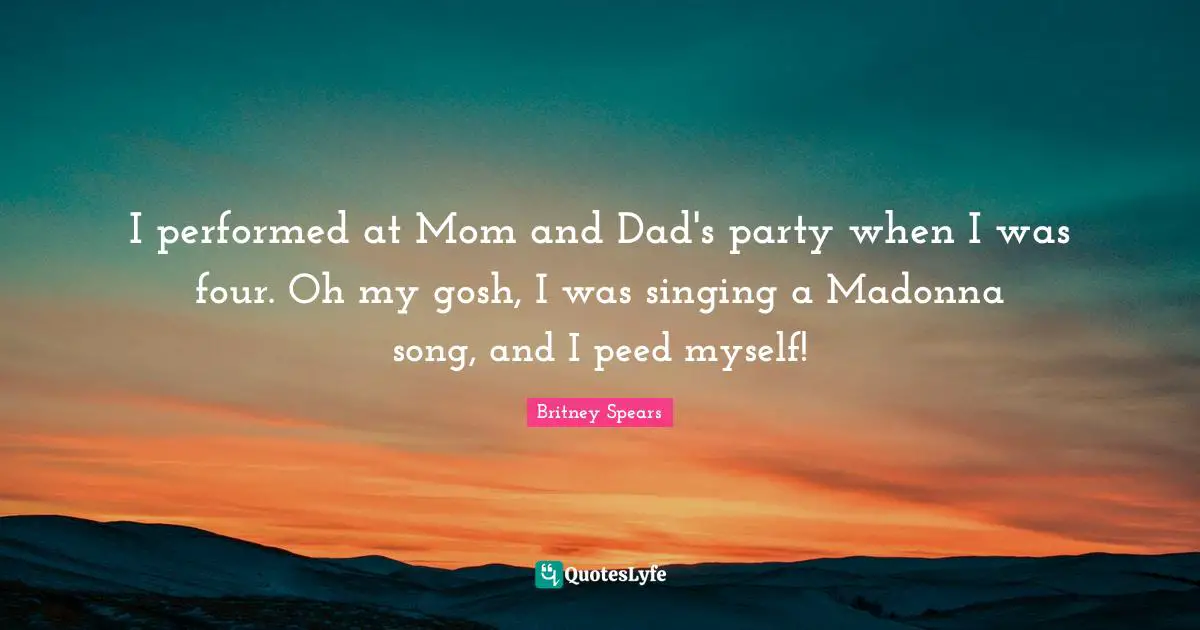 I performed at Mom and Dad's party when I was four. Oh my gosh, I was singing a Madonna song, and I peed myself!
