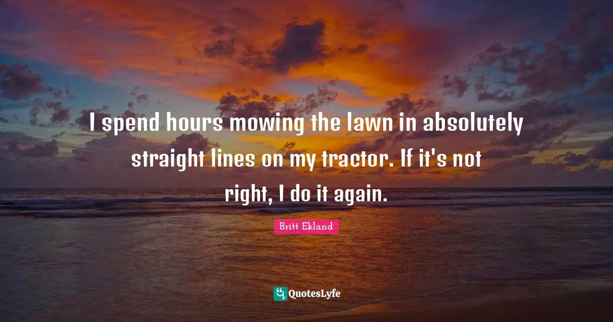 I spend hours mowing the lawn in absolutely straight lines on my tractor. If it's not right, I do it again.