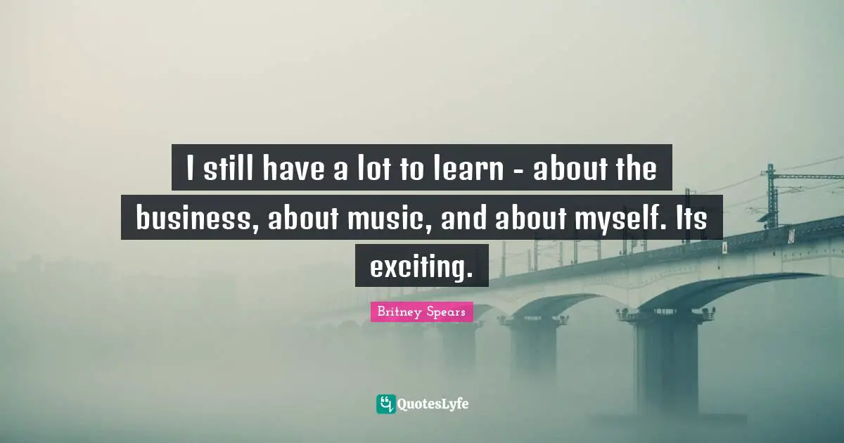 I still have a lot to learn - about the business, about music, and about myself. Its exciting.