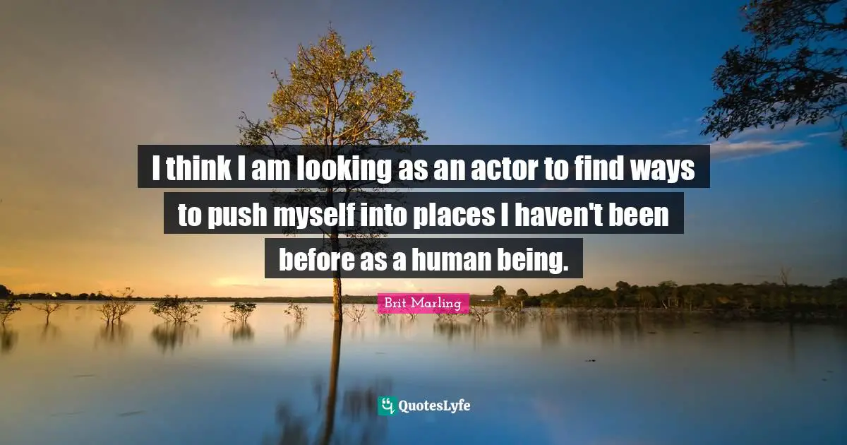 I think I am looking as an actor to find ways to push myself into places I haven't been before as a human being.