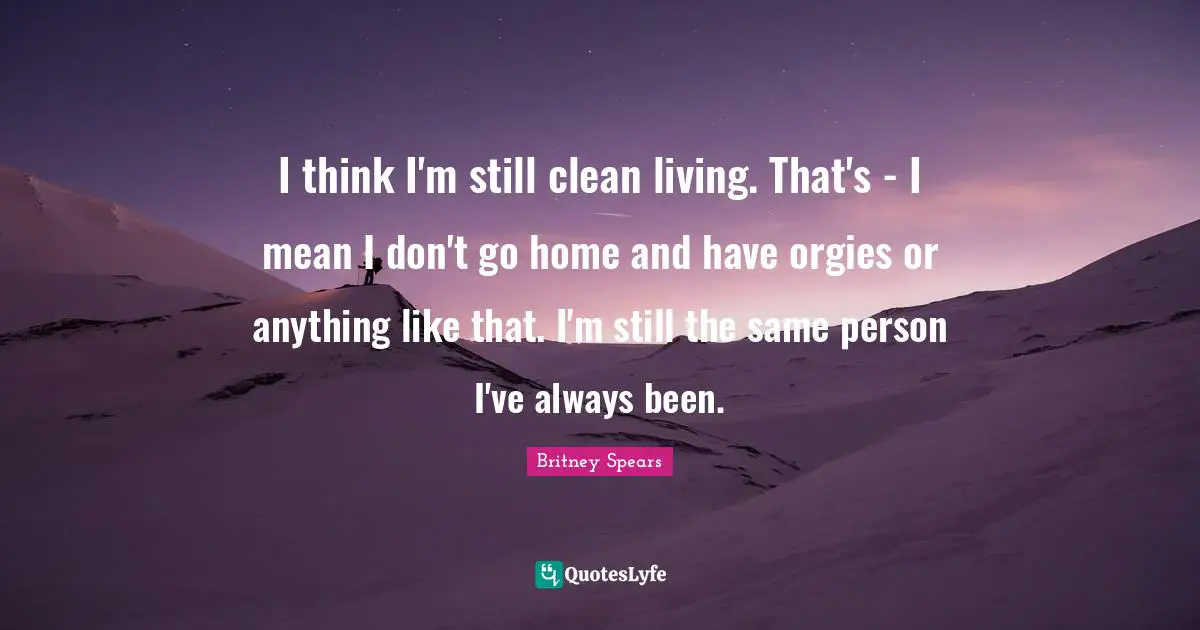 I think I'm still clean living. That's - I mean I don't go home and have orgies or anything like that. I'm still the same person I've always been.