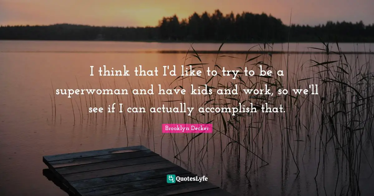 I think that I'd like to try to be a superwoman and have kids and work, so we'll see if I can actually accomplish that.