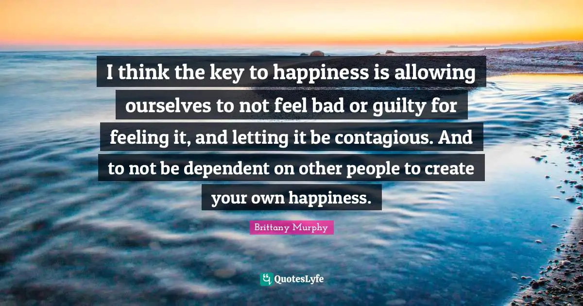 Contagious Quotes: "I think the key to happiness is allowing ourselves to not feel bad or guilty for feeling it, and letting it be contagious. And to not be dependent on other people to create your own happiness."