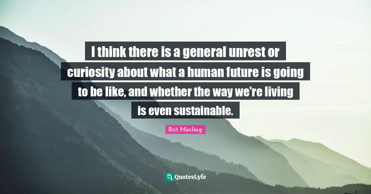 I think there is a general unrest or curiosity about what a human future is going to be like, and whether the way we're living is even sustainable.