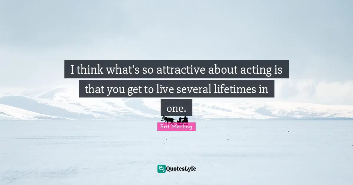 I think what's so attractive about acting is that you get to live several lifetimes in one.
