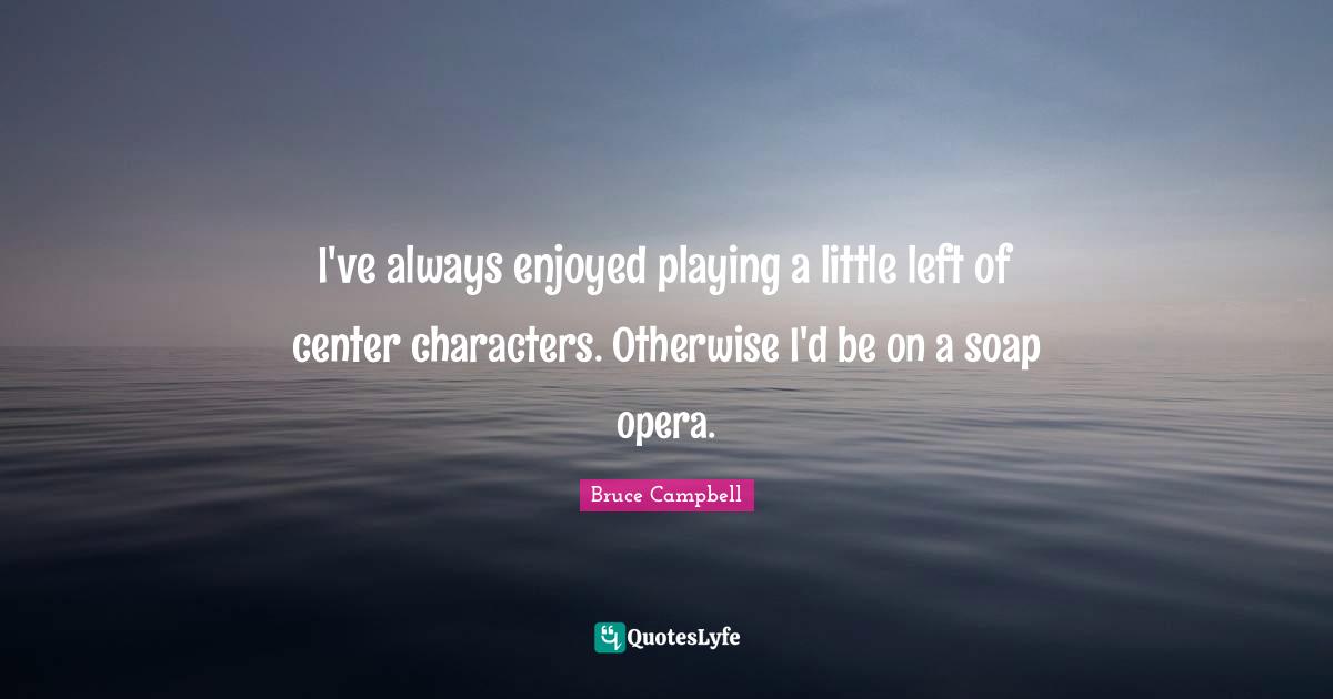 I've always enjoyed playing a little left of center characters. Otherwise I'd be on a soap opera.