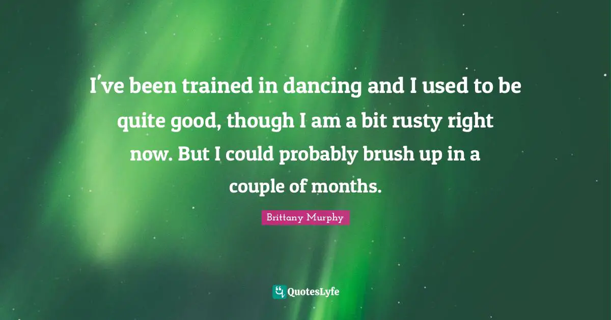 I've been trained in dancing and I used to be quite good, though I am a bit rusty right now. But I could probably brush up in a couple of months.