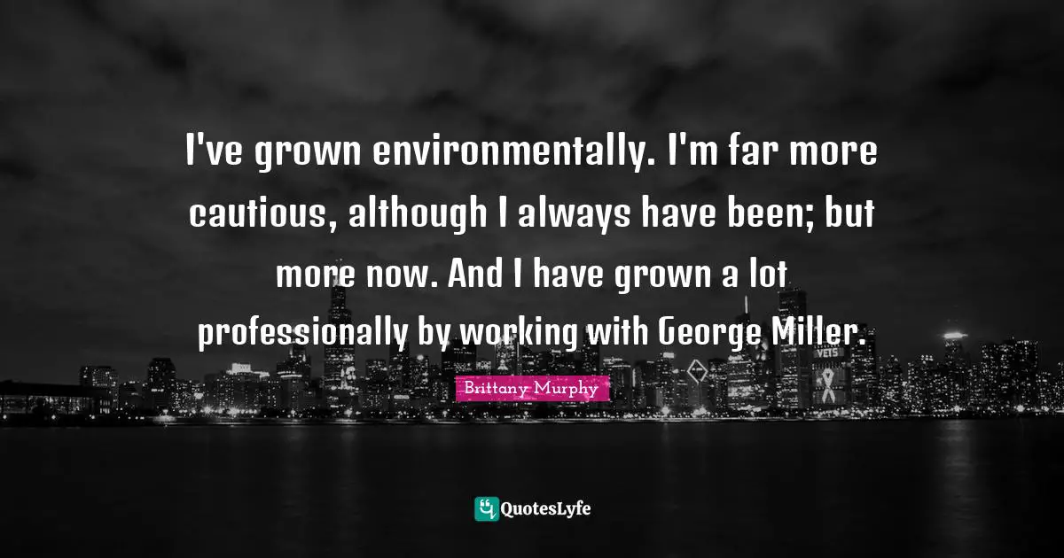 I've grown environmentally. I'm far more cautious, although I always have been; but more now. And I have grown a lot professionally by working with George Miller.