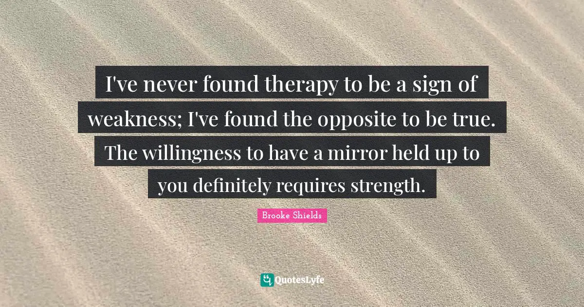 I've never found therapy to be a sign of weakness; I've found the opposite to be true. The willingness to have a mirror held up to you definitely requires strength.