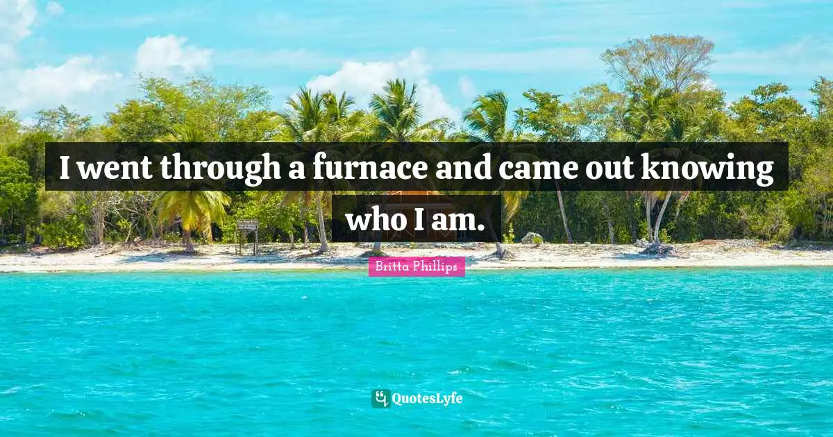 I went through a furnace and came out knowing who I am.