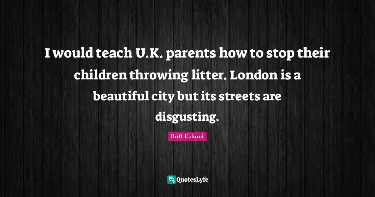 I would teach U.K. parents how to stop their children throwing litter. London is a beautiful city but its streets are disgusting.
