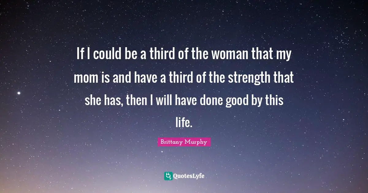 If I could be a third of the woman that my mom is and have a third of the strength that she has, then I will have done good by this life.