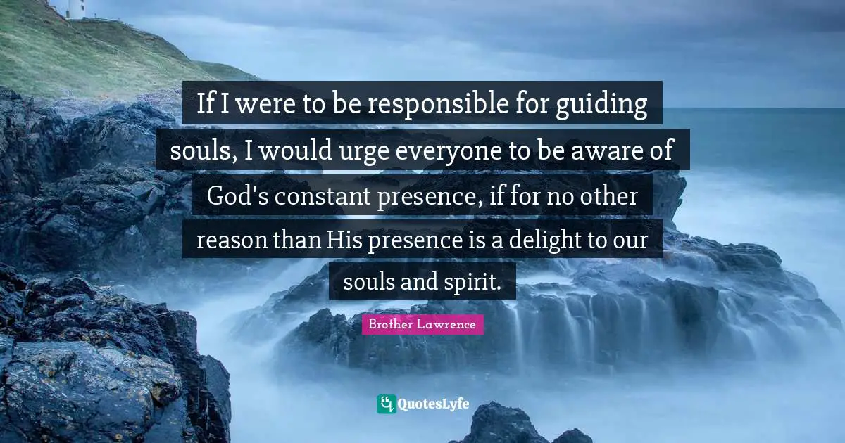Brother Lawrence Quotes: "If I were to be responsible for guiding souls, I would urge everyone to be aware of God's constant presence, if for no other reason than His presence is a delight to our souls and spirit."
