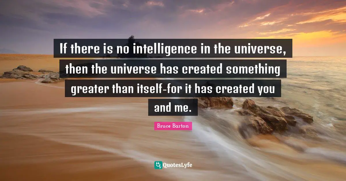 Bruce Barton Quotes: "If there is no intelligence in the universe, then the universe has created something greater than itself-for it has created you and me."