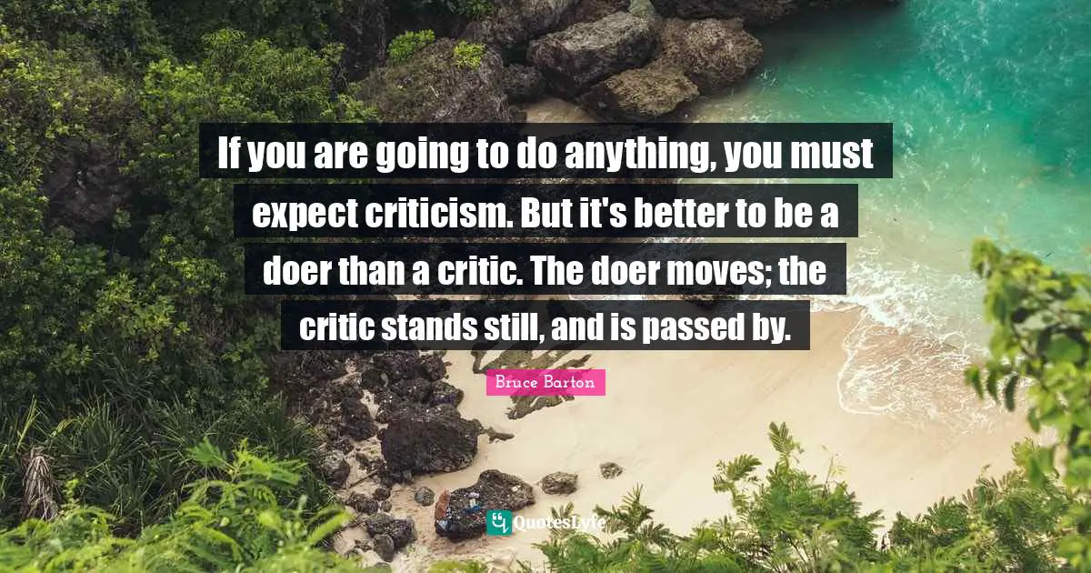Bruce Barton Quotes: "If you are going to do anything, you must expect criticism. But it's better to be a doer than a critic. The doer moves; the critic stands still, and is passed by."