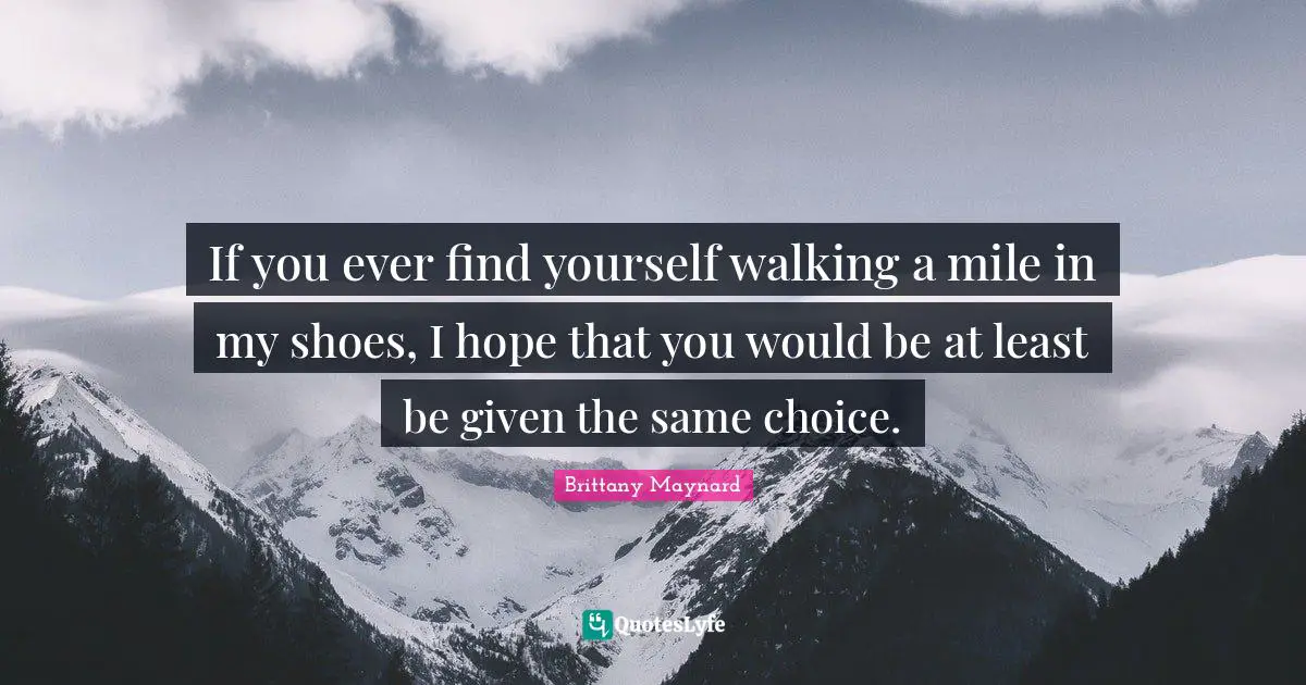 If you ever find yourself walking a mile in my shoes, I hope that you would be at least be given the same choice.