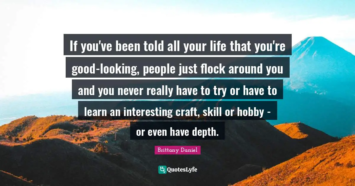 If you've been told all your life that you're good-looking, people just flock around you and you never really have to try or have to learn an interesting craft, skill or hobby - or even have depth.