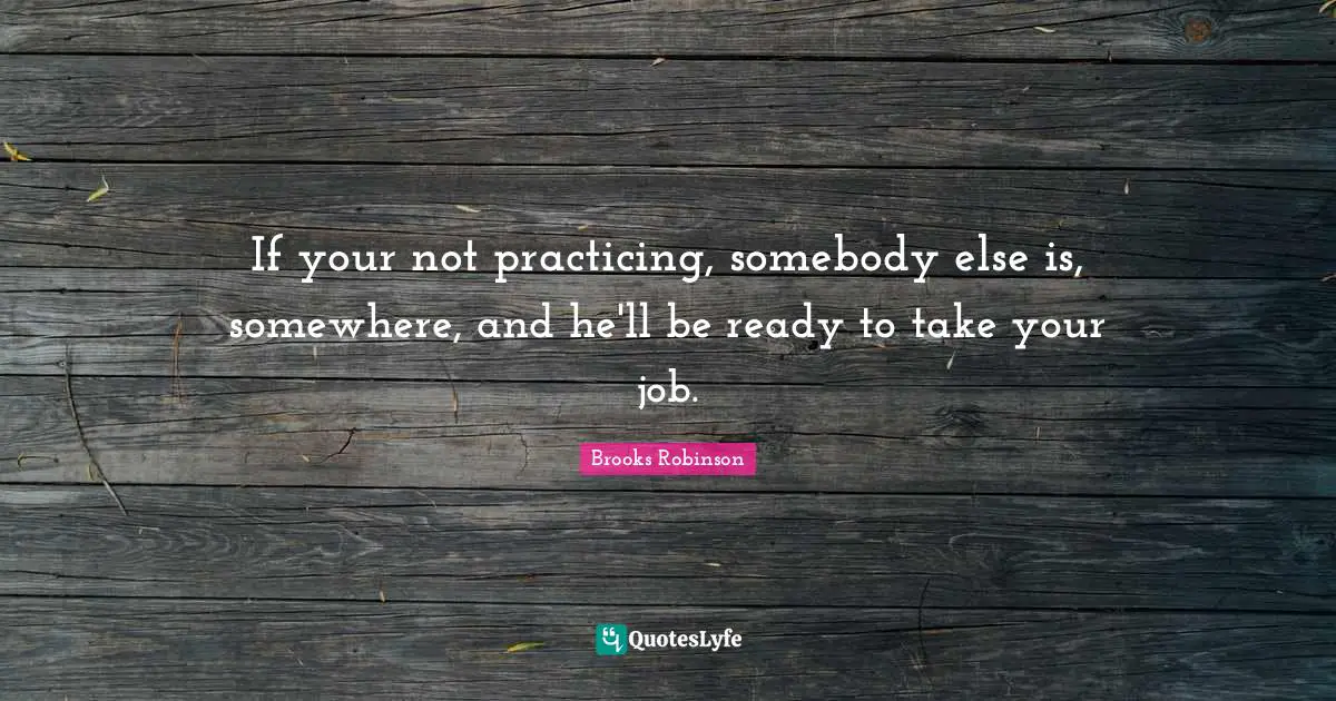 If your not practicing, somebody else is, somewhere, and he'll be ready to take your job.