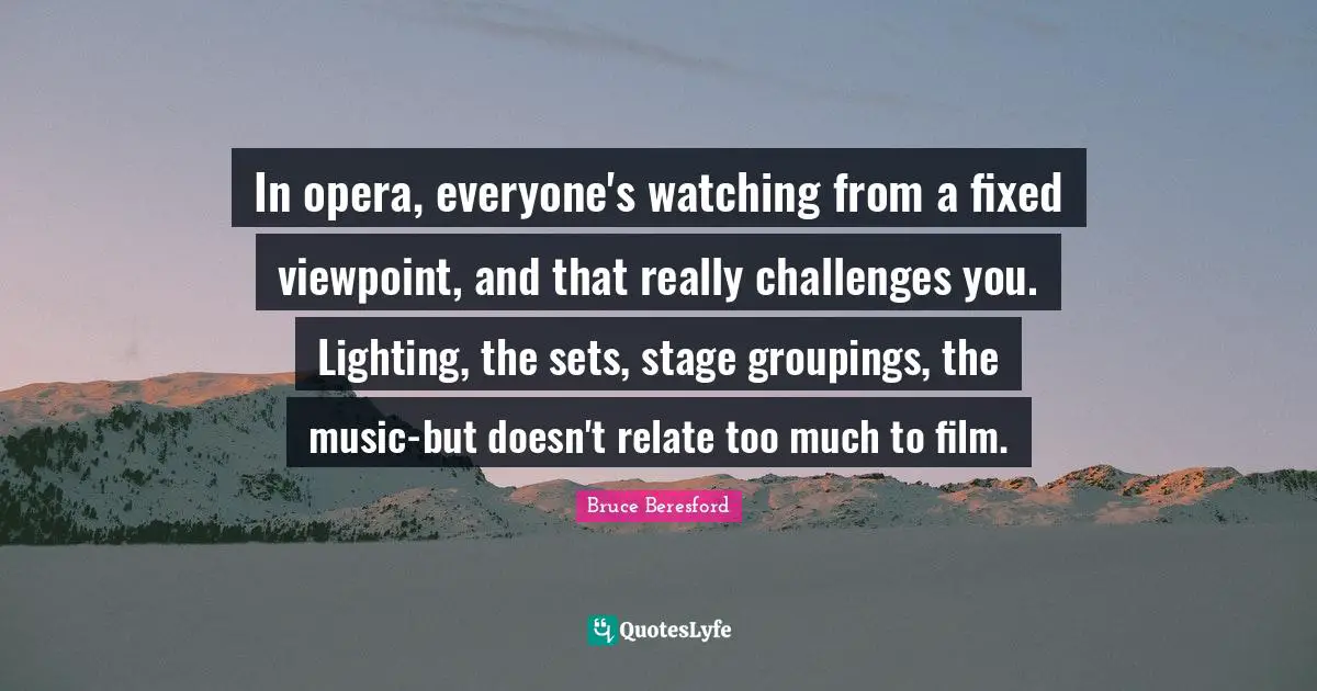 In opera, everyone's watching from a fixed viewpoint, and that really challenges you. Lighting, the sets, stage groupings, the music-but doesn't relate too much to film.