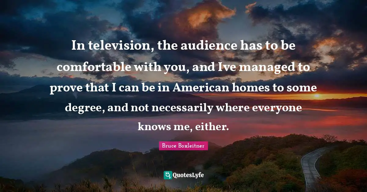 In television, the audience has to be comfortable with you, and Ive managed to prove that I can be in American homes to some degree, and not necessarily where everyone knows me, either.